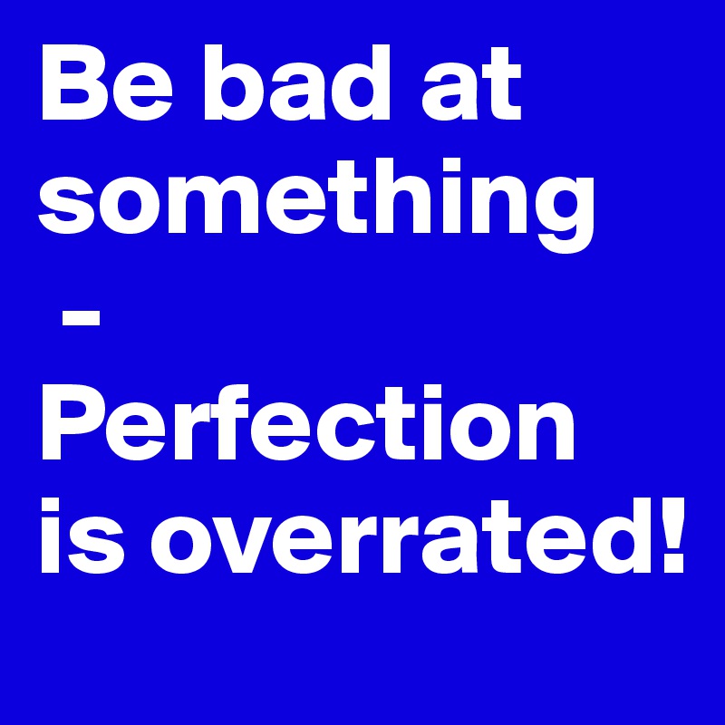 Be bad at something
 - 
Perfection is overrated!