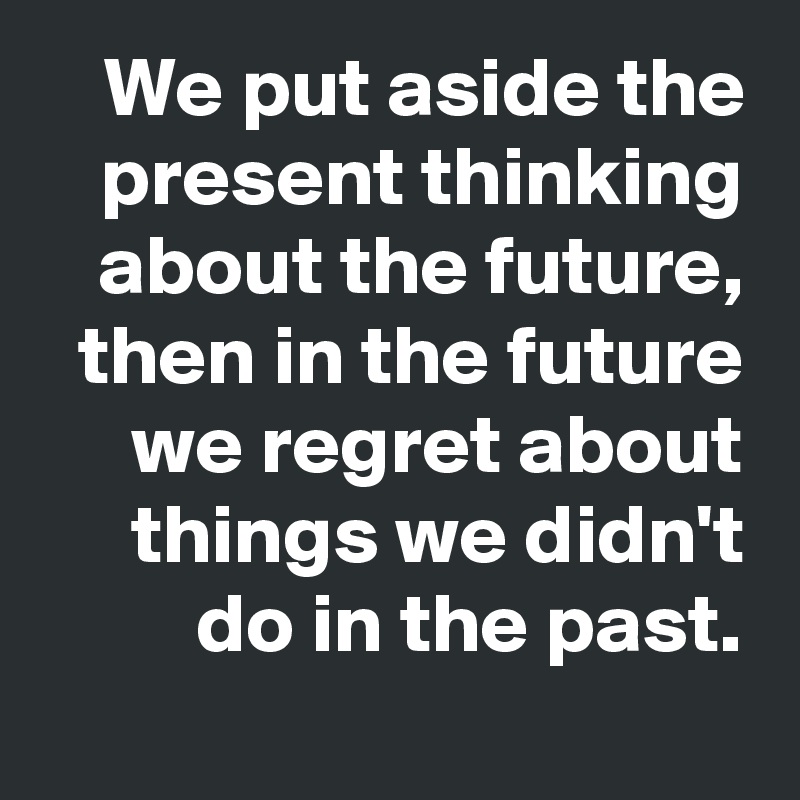 We put aside the present thinking about the future, then in the future we regret about things we didn't do in the past.
