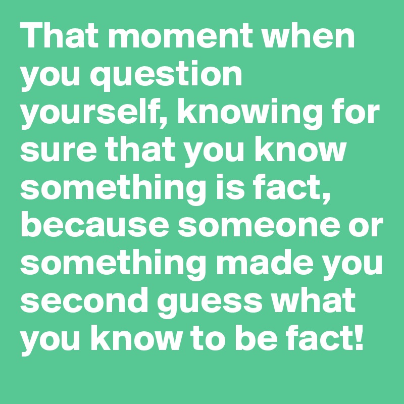 That moment when you question yourself, knowing for sure that you know something is fact, because someone or something made you second guess what you know to be fact!
