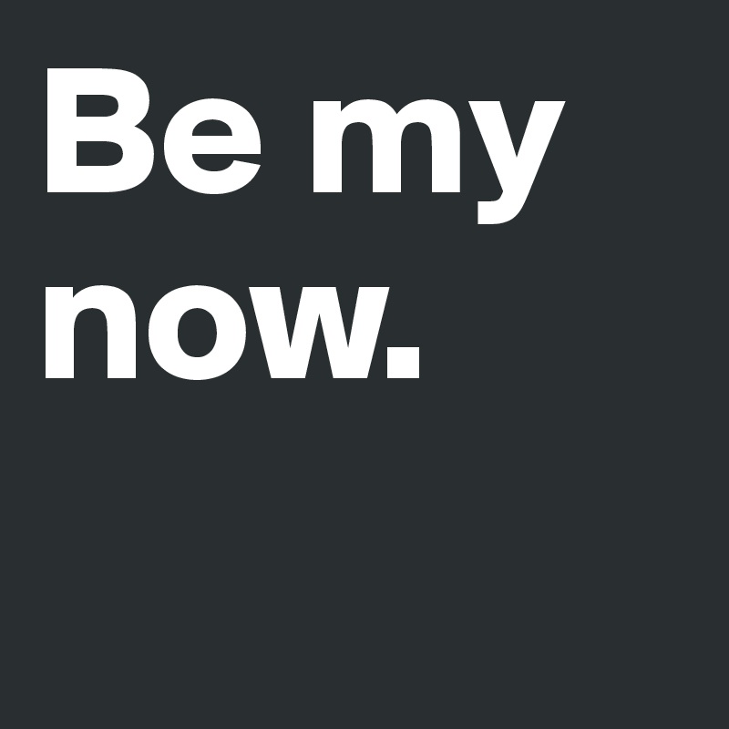 Be my now.