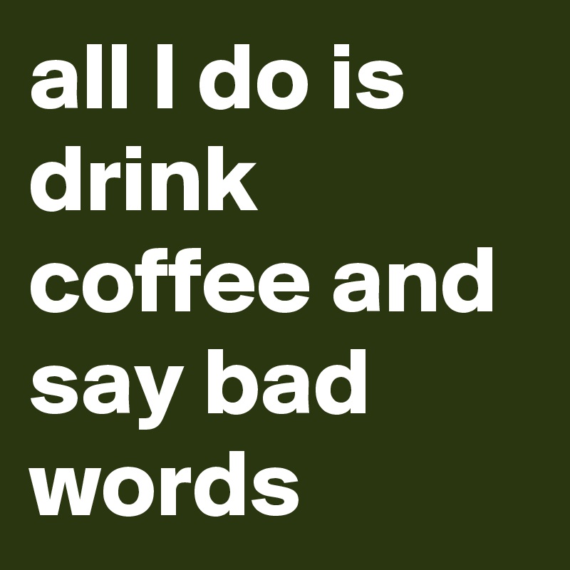 all I do is drink coffee and say bad words