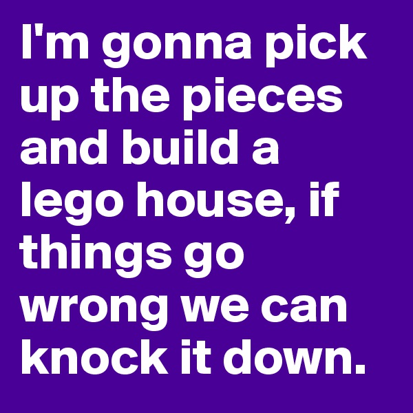 I'm gonna pick up the pieces and build a lego house, if things go wrong we can knock it down.