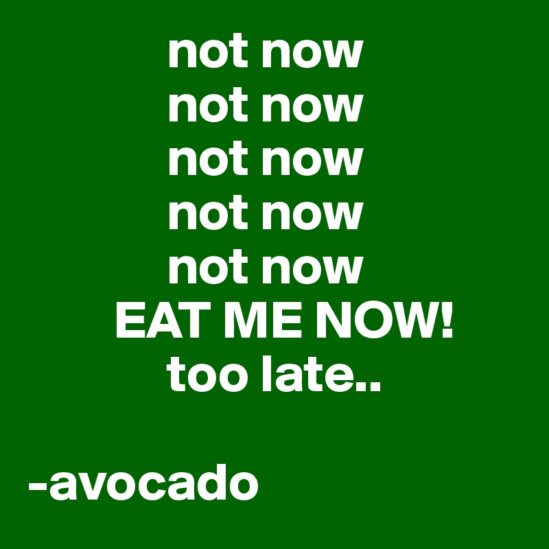              not now
             not now 
             not now 
             not now
             not now
        EAT ME NOW!
             too late..

-avocado