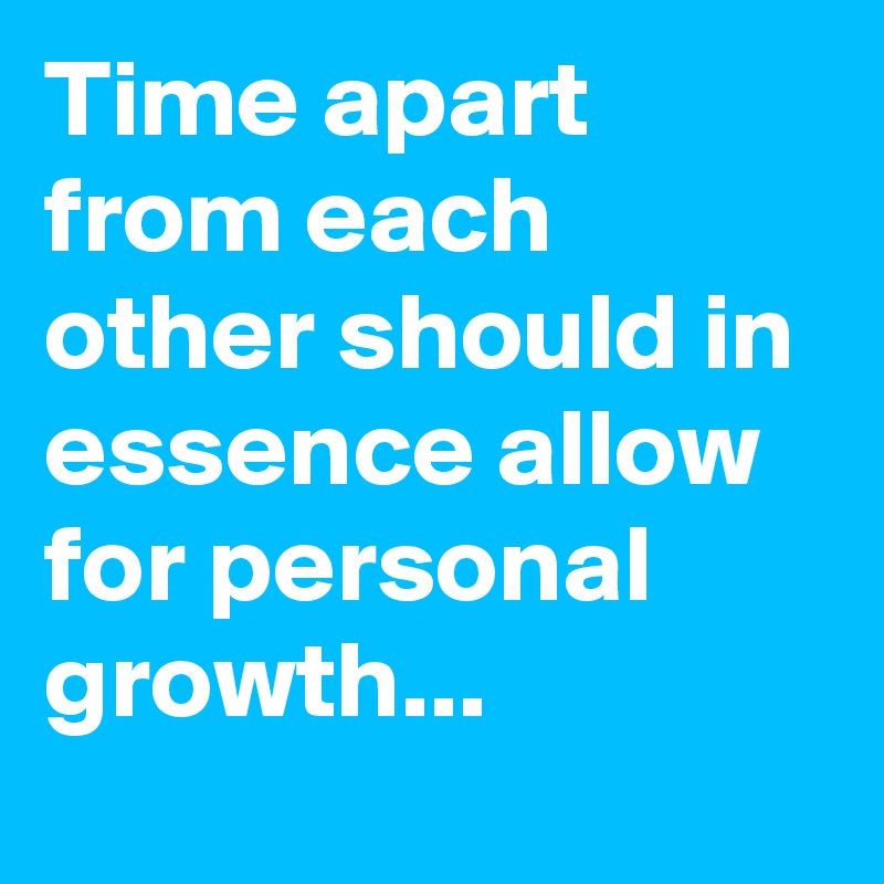 Time apart from each other should in essence allow for personal growth...