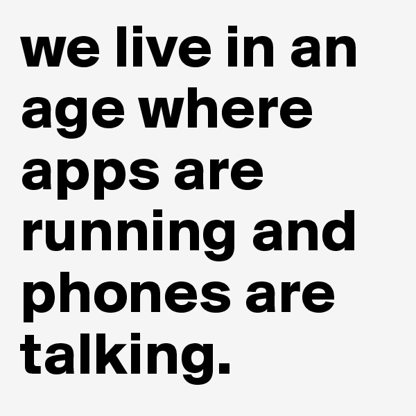 we live in an age where apps are running and phones are talking.