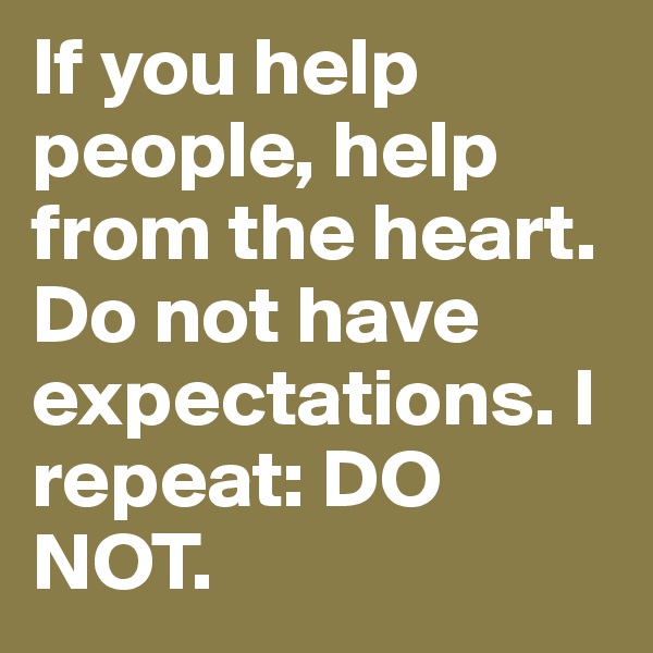 If you help people, help from the heart. Do not have expectations. I repeat: DO NOT. 