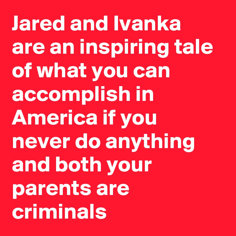 Jared and Ivanka are an inspiring tale of what you can accomplish in America if you never do anything and both your parents are criminals