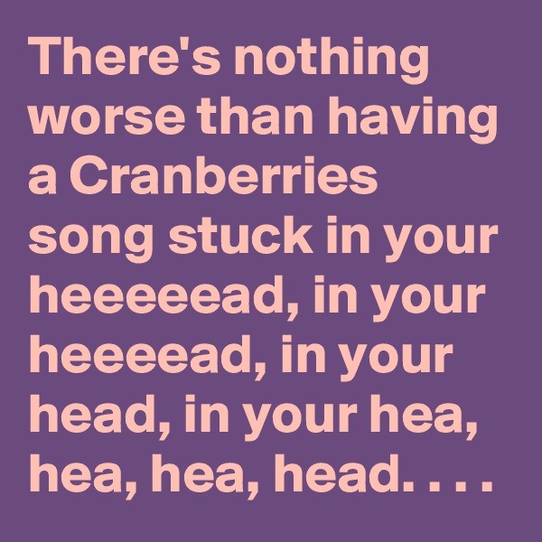 There's nothing worse than having a Cranberries song stuck in your heeeeead, in your heeeead, in your head, in your hea, hea, hea, head. . . .