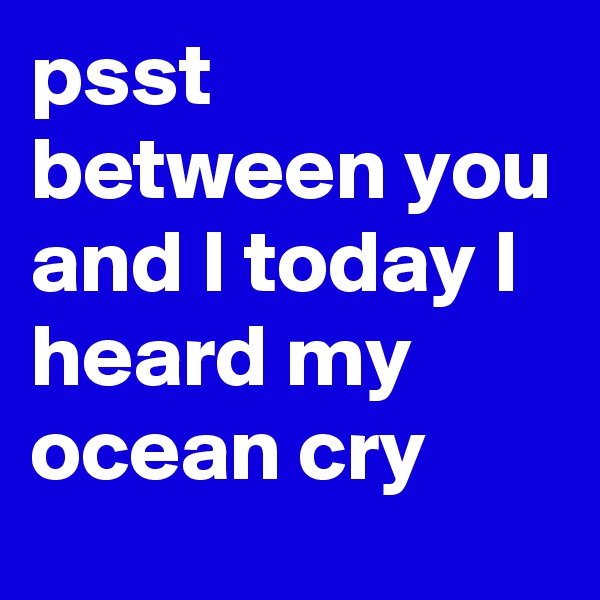 psst between you and I today I heard my ocean cry