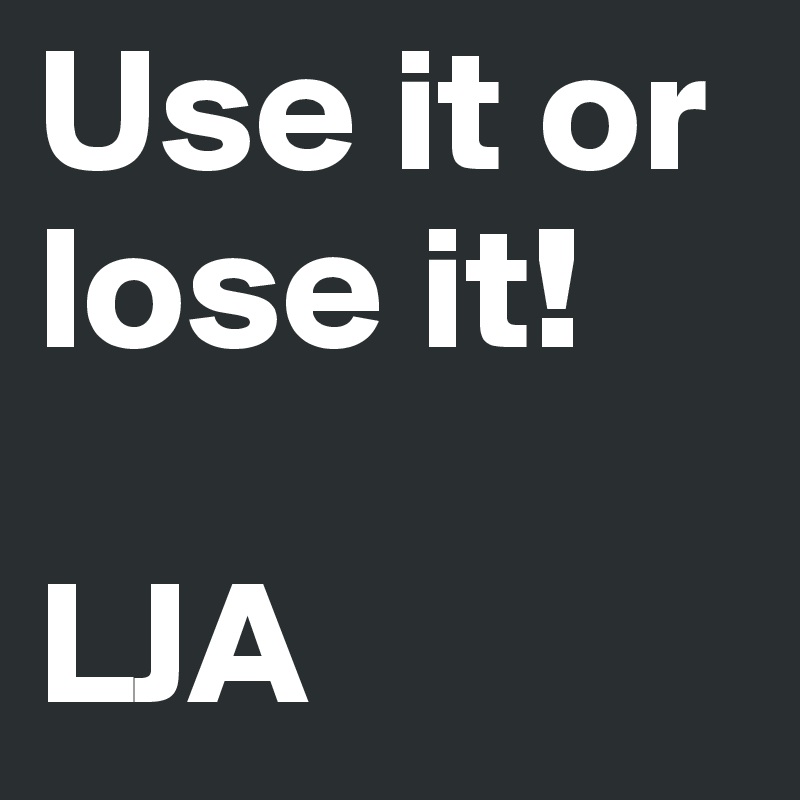 Use it or lose it!

LJA