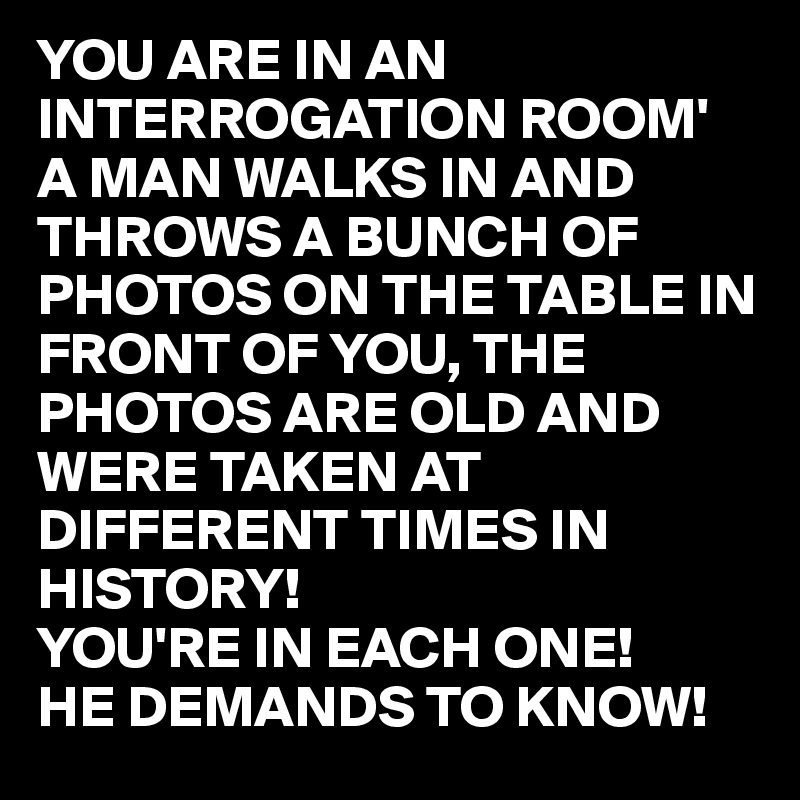 YOU ARE IN AN INTERROGATION ROOM'
A MAN WALKS IN AND THROWS A BUNCH OF PHOTOS ON THE TABLE IN FRONT OF YOU, THE PHOTOS ARE OLD AND WERE TAKEN AT
DIFFERENT TIMES IN
HISTORY!
YOU'RE IN EACH ONE!
HE DEMANDS TO KNOW!