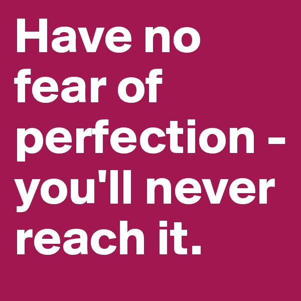 Have no fear of perfection - you'll never reach it. 
