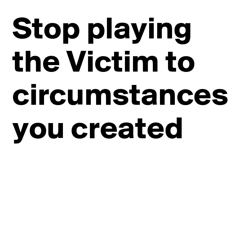 Stop playing the Victim to circumstances you created