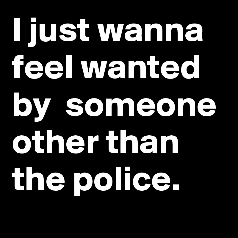 I just wanna feel wanted by  someone other than the police.