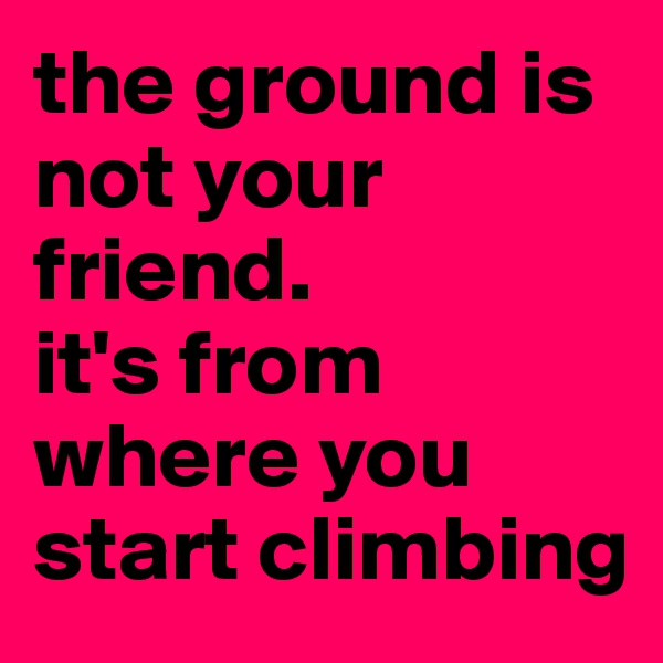the ground is not your friend. 
it's from where you start climbing