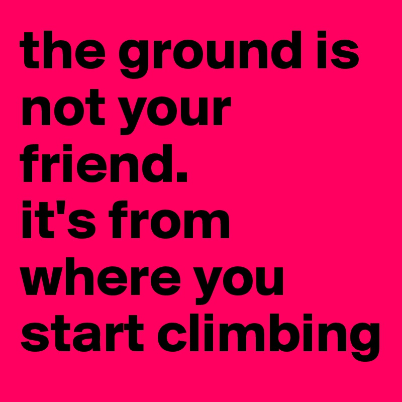 the ground is not your friend. 
it's from where you start climbing
