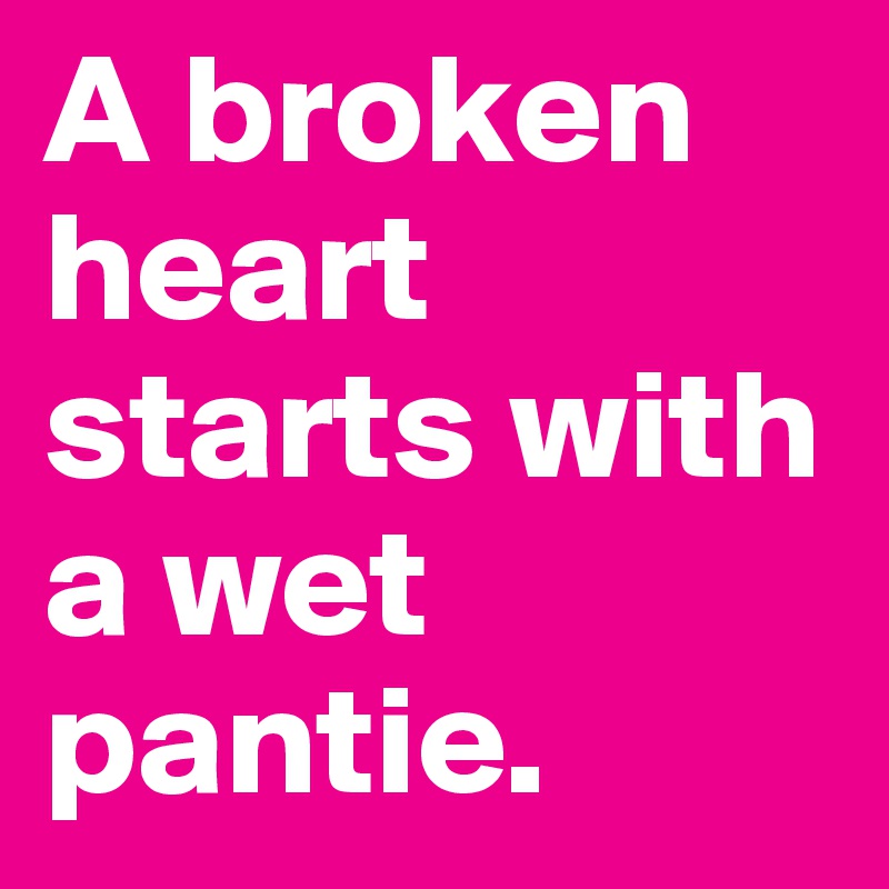 A broken heart starts with a wet pantie. 