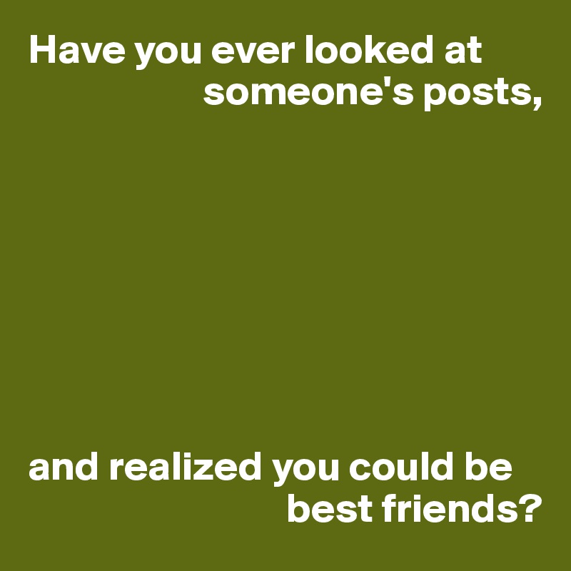 Have you ever looked at 
                     someone's posts,








and realized you could be 
                               best friends?