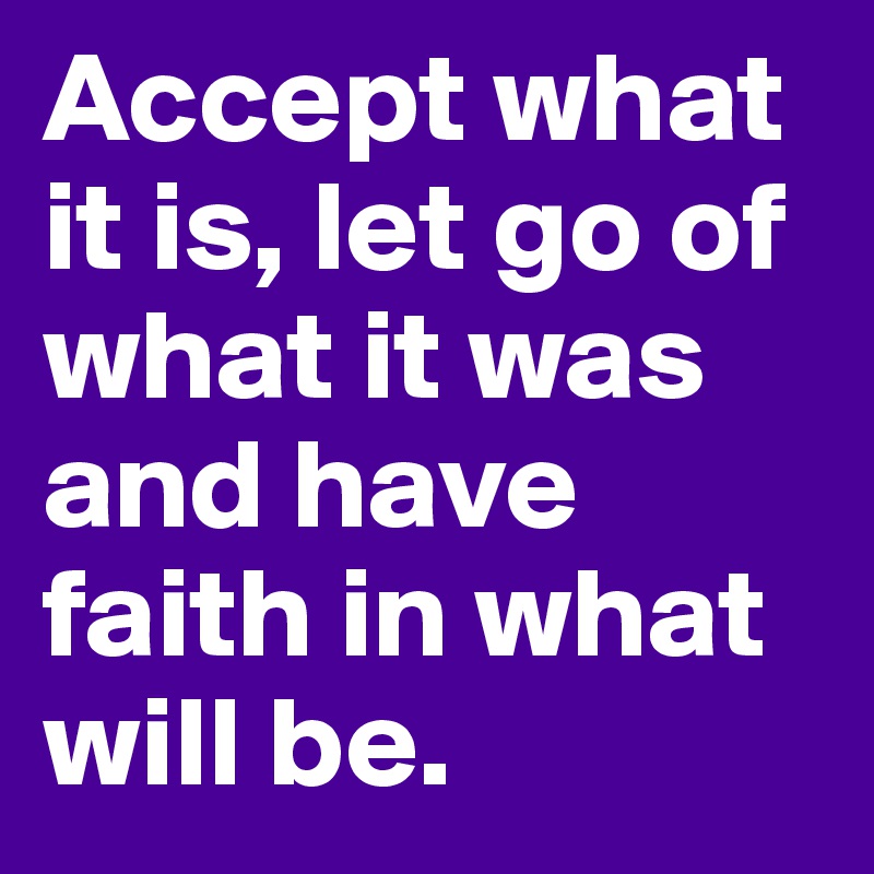 Accept what it is, let go of what it was and have faith in what will be.