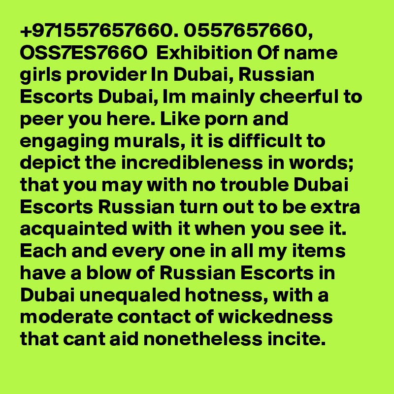 +971557657660. 0557657660, OSS7ES766O  Exhibition Of name girls provider In Dubai, Russian Escorts Dubai, Im mainly cheerful to peer you here. Like porn and engaging murals, it is difficult to depict the incredibleness in words; that you may with no trouble Dubai Escorts Russian turn out to be extra acquainted with it when you see it. Each and every one in all my items have a blow of Russian Escorts in Dubai unequaled hotness, with a moderate contact of wickedness that cant aid nonetheless incite.
