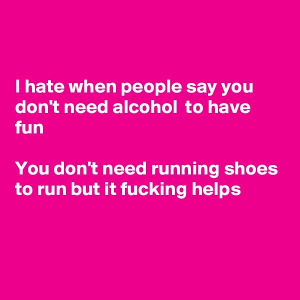 


I hate when people say you don't need alcohol  to have fun

You don't need running shoes to run but it fucking helps


