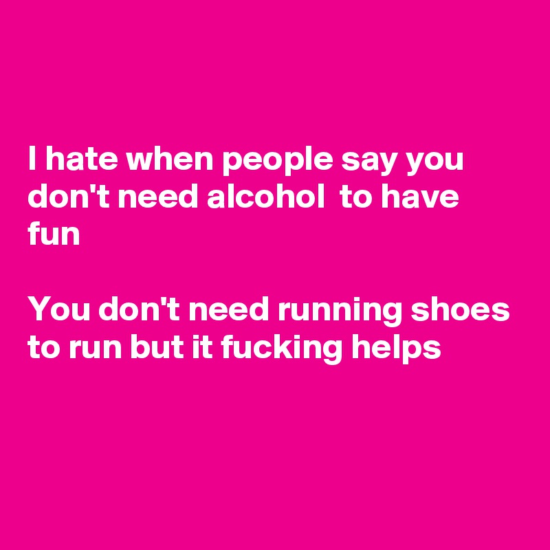 


I hate when people say you don't need alcohol  to have fun

You don't need running shoes to run but it fucking helps



