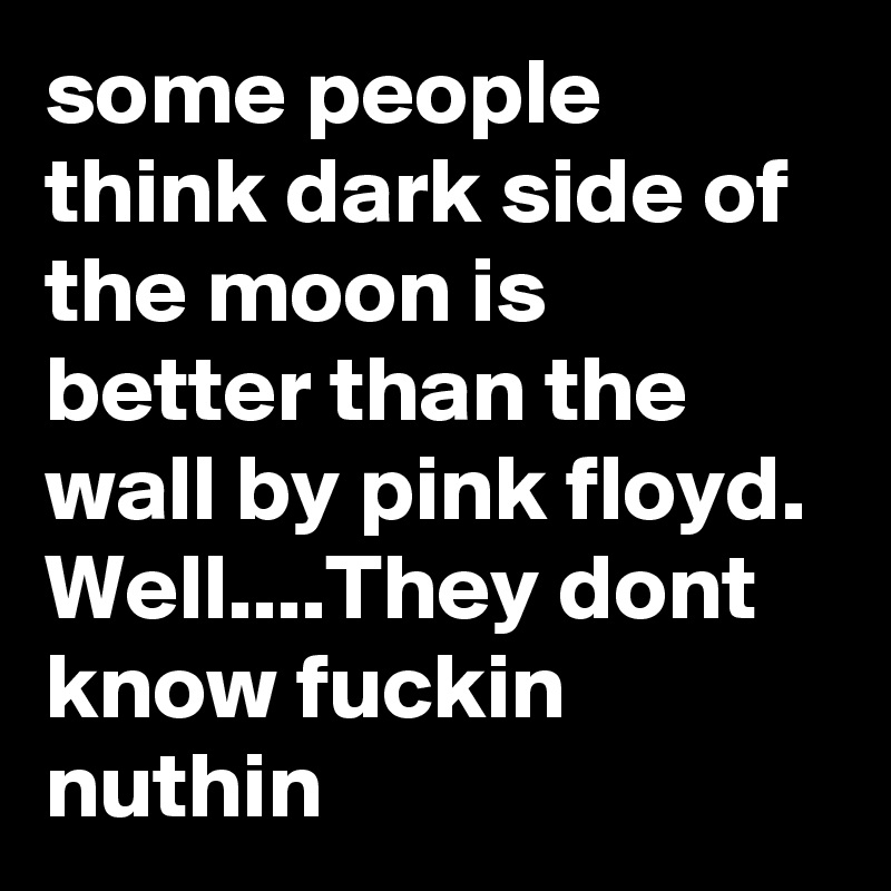 some people think dark side of the moon is better than the wall by pink floyd. Well....They dont know fuckin nuthin