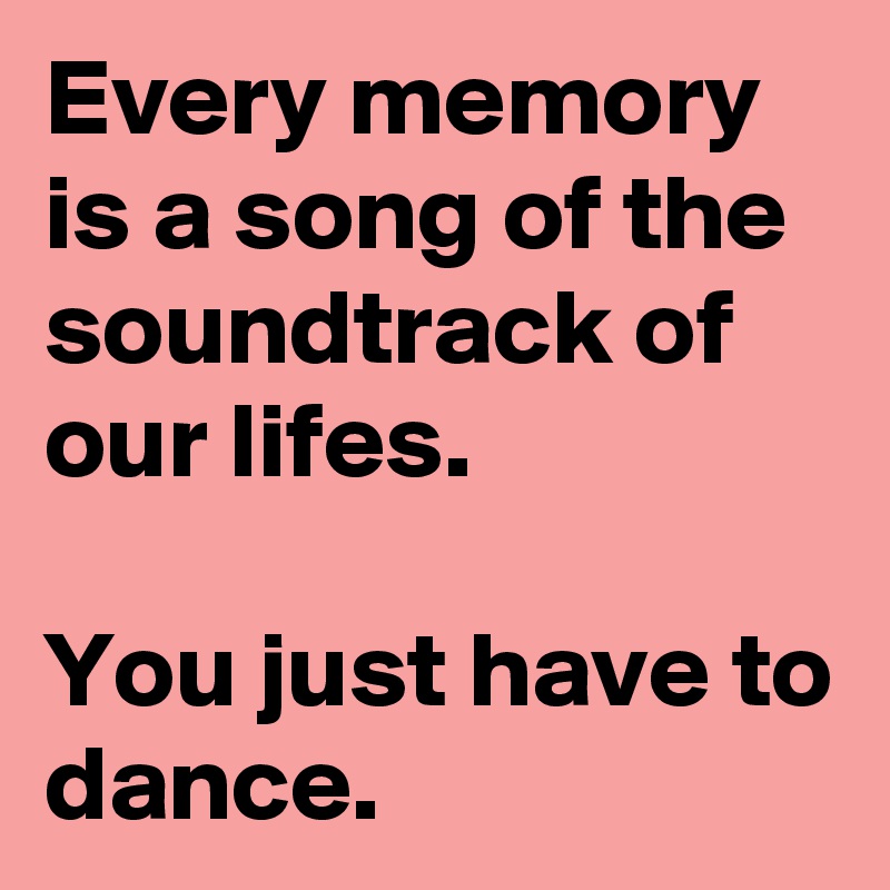 Every memory is a song of the soundtrack of our lifes.

You just have to dance.
