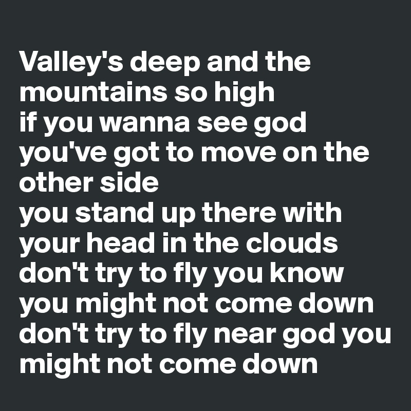 
Valley's deep and the mountains so high 
if you wanna see god you've got to move on the other side 
you stand up there with your head in the clouds 
don't try to fly you know you might not come down 
don't try to fly near god you might not come down