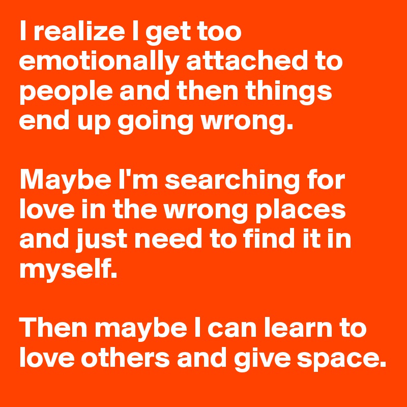 I realize I get too emotionally attached to people and then things end up going wrong. 

Maybe I'm searching for love in the wrong places and just need to find it in myself. 

Then maybe I can learn to love others and give space. 
