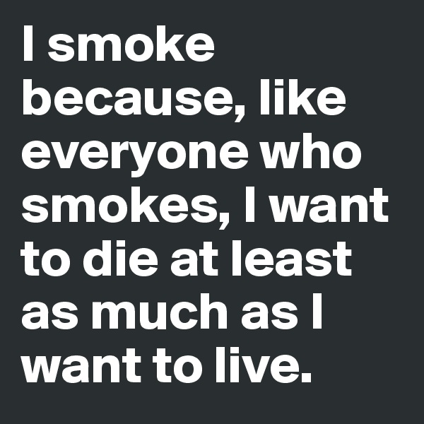 I smoke because, like everyone who smokes, I want to die at least as much as I want to live.