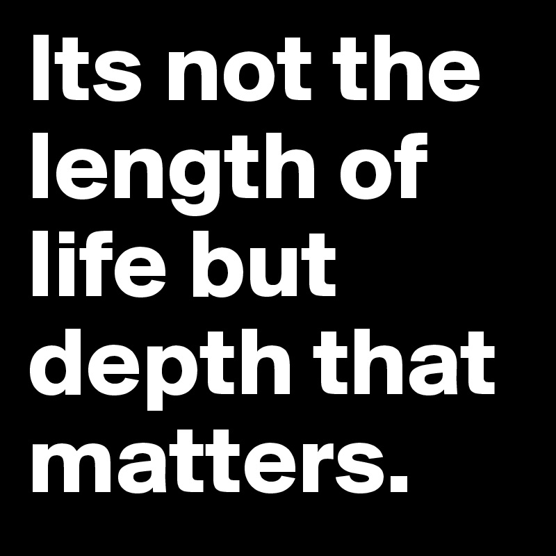 Its not the length of life but depth that matters.