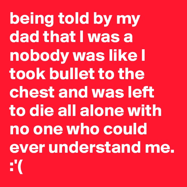 being told by my dad that I was a nobody was like I took bullet to the chest and was left to die all alone with no one who could ever understand me. :'(