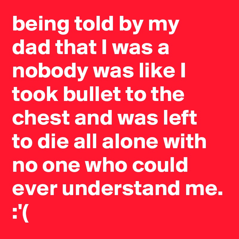 being told by my dad that I was a nobody was like I took bullet to the chest and was left to die all alone with no one who could ever understand me. :'(