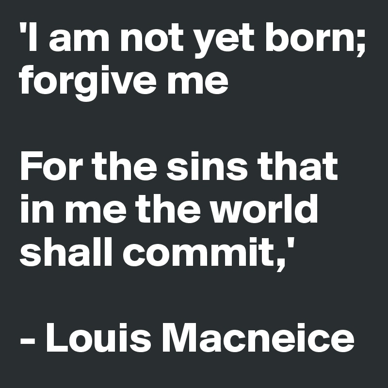 'I am not yet born; forgive me

For the sins that in me the world shall commit,'

- Louis Macneice