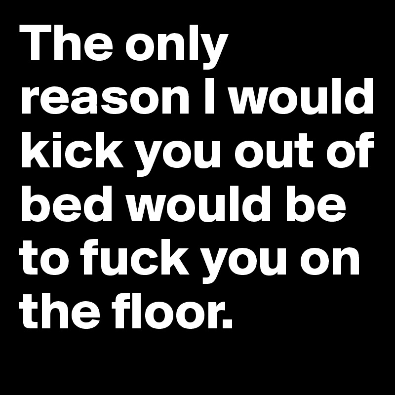 The only reason I would kick you out of bed would be to fuck you on the floor.