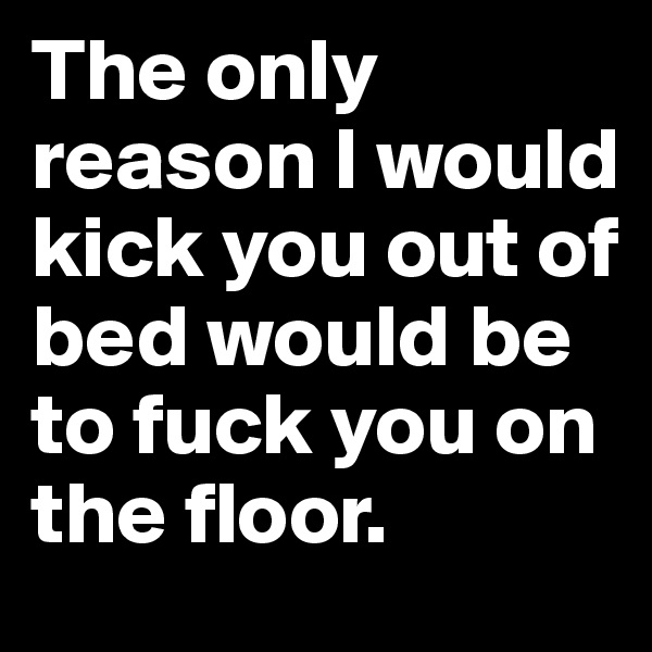 The only reason I would kick you out of bed would be to fuck you on the floor.