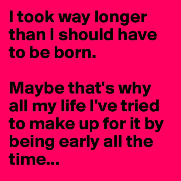 I took way longer than I should have to be born. 

Maybe that's why all my life I've tried to make up for it by being early all the time...