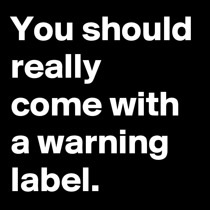 You should really come with a warning label.