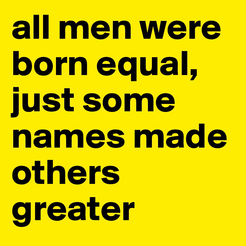 all men were born equal, just some names made others greater