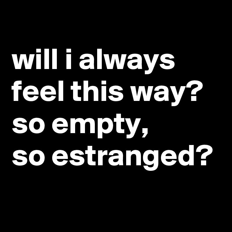 
will i always feel this way?
so empty, 
so estranged?
