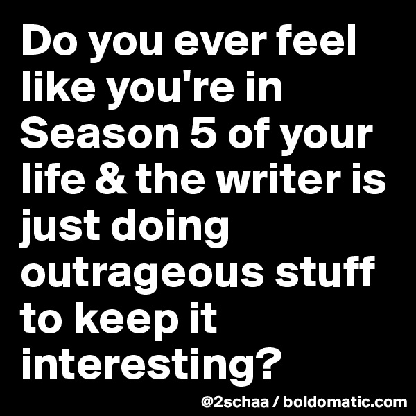 Do you ever feel like you're in Season 5 of your life & the writer is just doing outrageous stuff to keep it interesting?