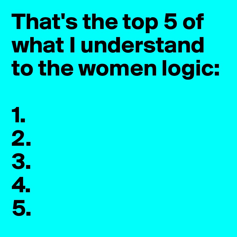That's the top 5 of what I understand to the women logic:

1.
2.
3.
4.
5.