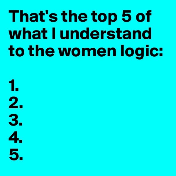 That's the top 5 of what I understand to the women logic:

1.
2.
3.
4.
5.