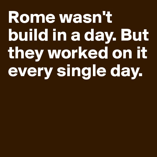 Rome wasn't build in a day. But they worked on it every single day.


