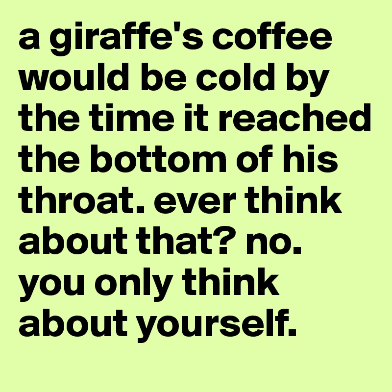 a giraffe's coffee would be cold by the time it reached the bottom of his throat. ever think about that? no. you only think about yourself.