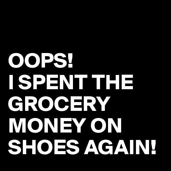 

OOPS!
I SPENT THE GROCERY MONEY ON SHOES AGAIN!