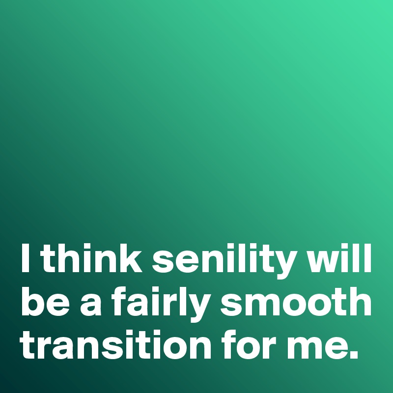 




I think senility will be a fairly smooth transition for me. 
