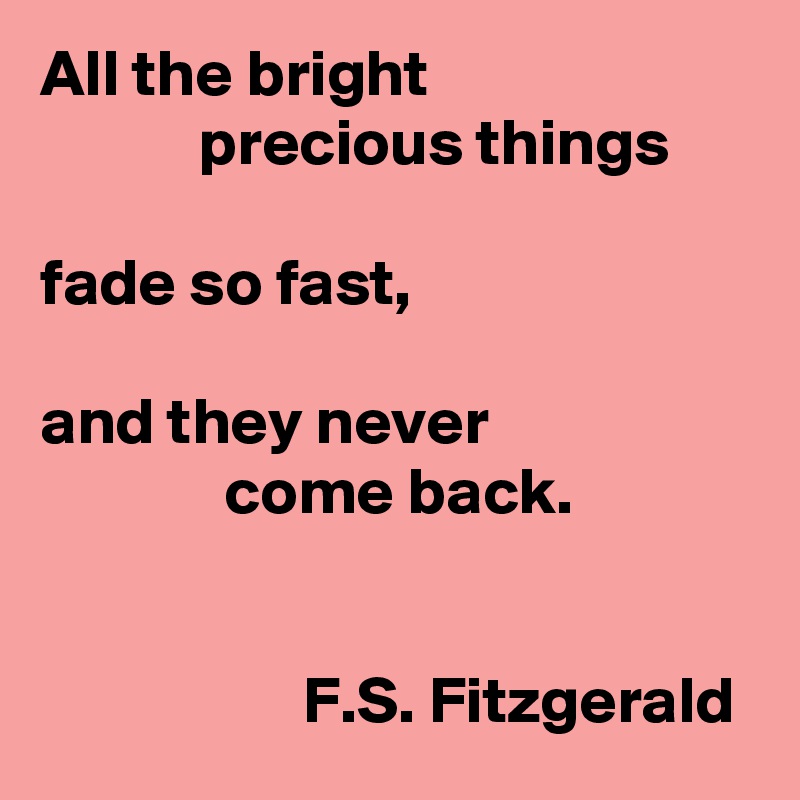 All the bright 
            precious things 

fade so fast,

and they never 
              come back.

             
                    F.S. Fitzgerald