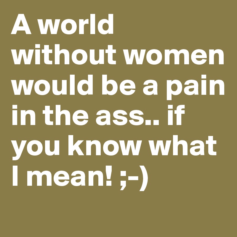 A world without women would be a pain in the ass.. if you know what I mean! ;-)